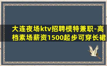 大连夜场ktv招聘模特兼职-高档素场薪资1500起步可穿长裙